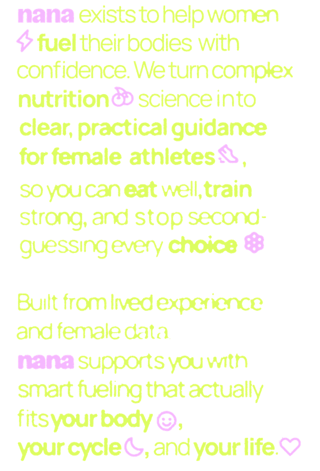 nana exists to help women fuel their bodies with confidence. We turn complex nutrition science into clear, practical guidance for female athletes, so you can eat well, train strong, and stop second-guessing every choice. Built from lived experience and female data, nana supports you with smart fueling that actually fits your body, your cycle, and your life.